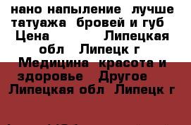 нано-напыление( лучше татуажа) бровей и губ › Цена ­ 2 000 - Липецкая обл., Липецк г. Медицина, красота и здоровье » Другое   . Липецкая обл.,Липецк г.